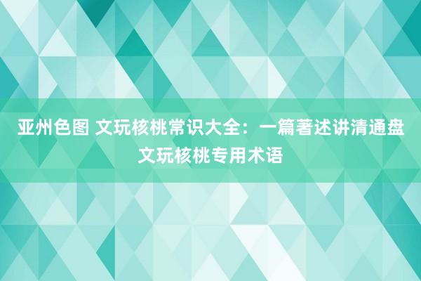 亚州色图 文玩核桃常识大全：一篇著述讲清通盘文玩核桃专用术语