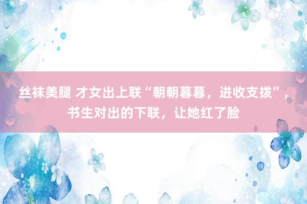 丝袜美腿 才女出上联“朝朝暮暮，进收支拨”，书生对出的下联，让她红了脸
