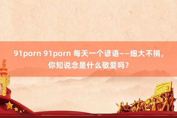91porn 91porn 每天一个谚语——细大不捐，你知说念是什么敬爱吗？