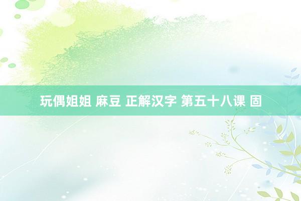 玩偶姐姐 麻豆 正解汉字 第五十八课 固