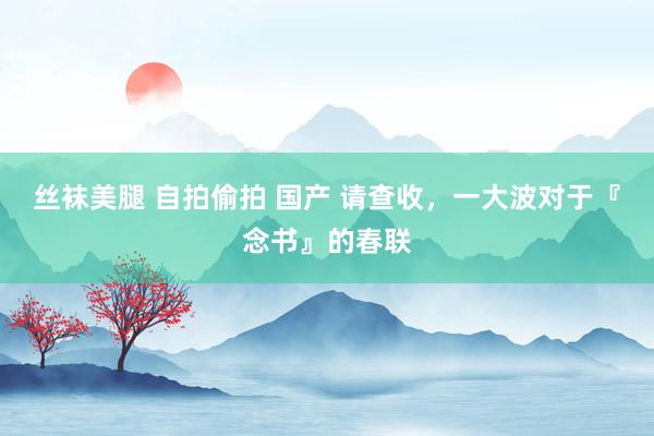 丝袜美腿 自拍偷拍 国产 请查收，一大波对于『念书』的春联