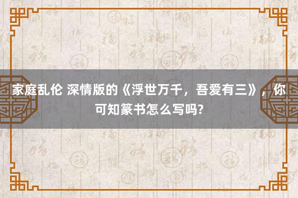 家庭乱伦 深情版的《浮世万千，吾爱有三》，你可知篆书怎么写吗?