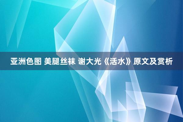 亚洲色图 美腿丝袜 谢大光《活水》原文及赏析
