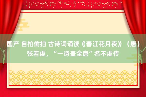 国产 自拍偷拍 古诗词诵读《春江花月夜》（唐）张若虚，“一诗盖全唐”名不虚传