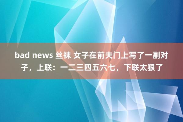 bad news 丝袜 女子在前夫门上写了一副对子，上联：一二三四五六七，下联太狠了