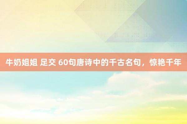 牛奶姐姐 足交 60句唐诗中的千古名句，惊艳千年
