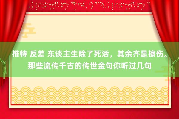 推特 反差 东谈主生除了死活，其余齐是擦伤。那些流传千古的传世金句你听过几句