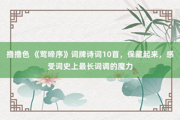 撸撸色 《莺啼序》词牌诗词10首，保藏起来，感受词史上最长词调的魔力