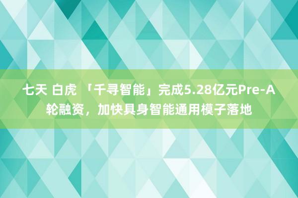 七天 白虎 「千寻智能」完成5.28亿元Pre-A轮融资，加快具身智能通用模子落地