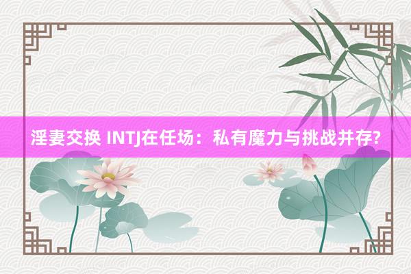 淫妻交换 INTJ在任场：私有魔力与挑战并存?