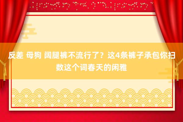 反差 母狗 阔腿裤不流行了？这4条裤子承包你扫数这个词春天的闲雅